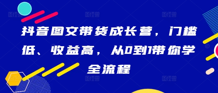 抖音图文带货成长营，门槛低、收益高，从0到1带你学全流程-一鸣资源网