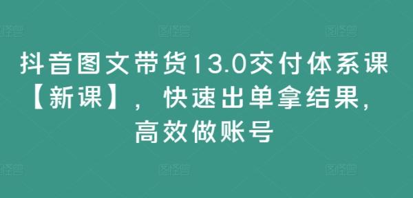 抖音图文带货13.0交付体系课【新课】，快速出单拿结果，高效做账号-一鸣资源网