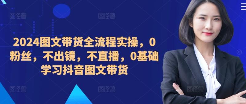 ​​​​​​2024图文带货全流程实操，0粉丝，不出镜，不直播，0基础学习抖音图文带货-一鸣资源网