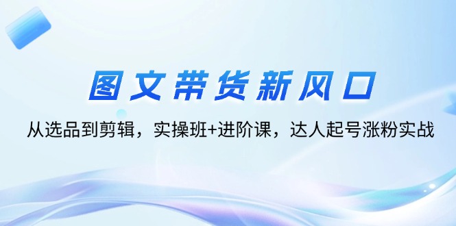 图文带货新风口：从选品到剪辑，实操班+进阶课，达人起号涨粉实战-一鸣资源网