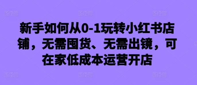 新手如何从0-1玩转小红书店铺，无需囤货、无需出镜，可在家低成本运营开店-一鸣资源网