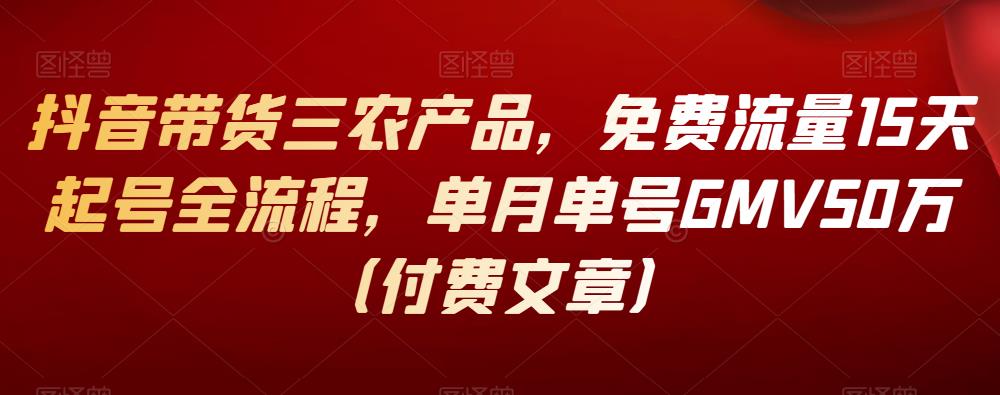 抖音带货三农产品，免费流量15天起号全流程，单月单号GMV50万（付费文章）-一鸣资源网