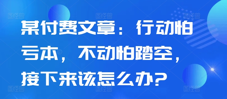 某付费文章：行动怕亏本，不动怕踏空，接下来该怎么办?-一鸣资源网