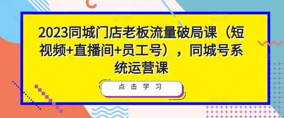 2023同城门店老板流量破局课（短视频+直播间+员工号），同城号系统运营课-一鸣资源网