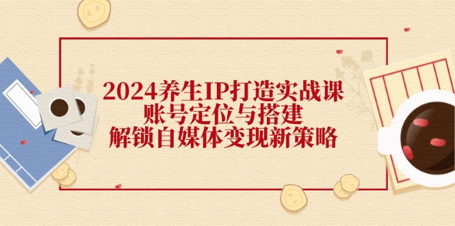 2024养生IP打造实战课：账号定位与搭建，解锁自媒体变现新策略-一鸣资源网