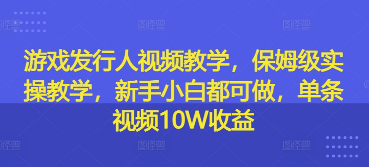 游戏发行人视频教学，保姆级实操教学，新手小白都可做，单条视频10W收益-一鸣资源网