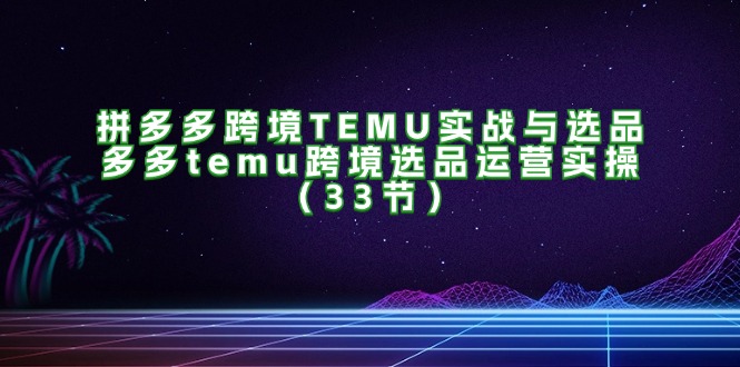 拼多多跨境TEMU实战与选品，多多temu跨境选品运营实操（33节）-一鸣资源网