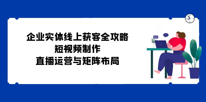 企业实体线上获客全攻略：短视频制作、直播运营与矩阵布局-一鸣资源网