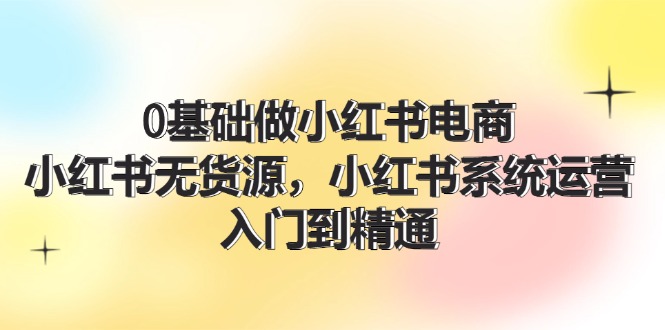 0基础做小红书电商，小红书无货源，小红书系统运营，入门到精通 (70节)-一鸣资源网