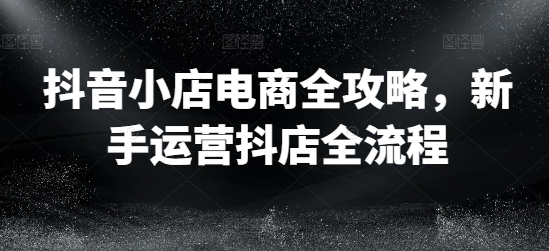 抖音小店电商全攻略，新手运营抖店全流程-一鸣资源网