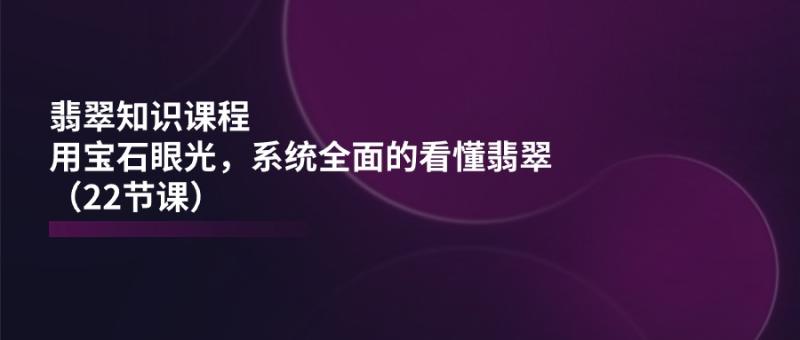 翡翠知识课程，用宝石眼光，系统全面的看懂翡翠（22节课）-一鸣资源网