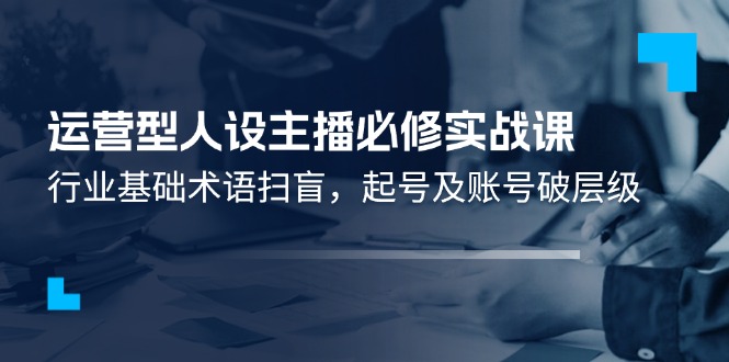 运营型·人设主播必修实战课：行业基础术语扫盲，起号及账号破层级-一鸣资源网