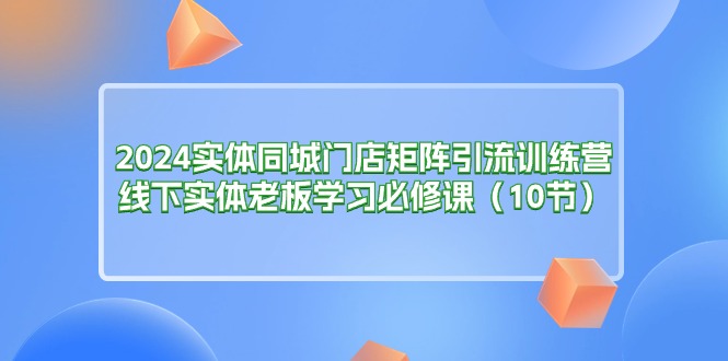 2024实体同城门店矩阵引流训练营，线下实体老板学习必修课（10节）-一鸣资源网