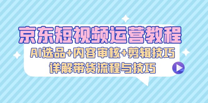 京东短视频运营教程：AI选品+内容审核+剪辑技巧，详解带货流程与技巧-一鸣资源网