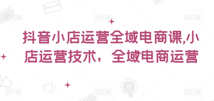 抖音小店运营全域电商课，​小店运营技术，全域电商运营-一鸣资源网