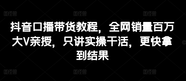 抖音口播带货教程，全网销量百万大V亲授，只讲实操干活，更快拿到结果-一鸣资源网