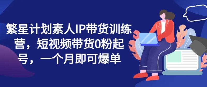 繁星计划素人IP带货训练营，短视频带货0粉起号，一个月即可爆单-一鸣资源网