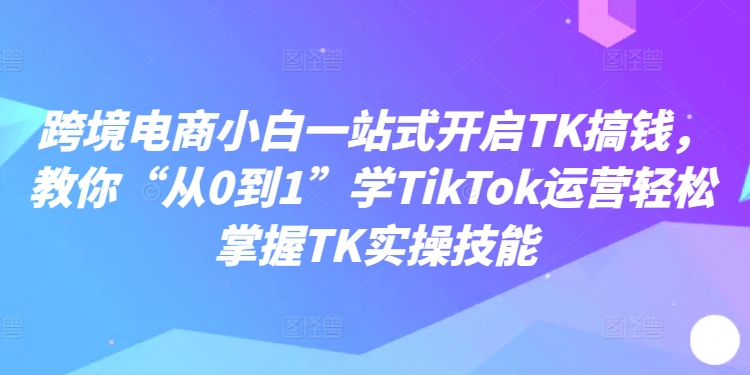 跨境电商小白一站式开启TK搞钱，教你“从0到1”学TIKTOK运营轻松掌握TK实操技能-一鸣资源网