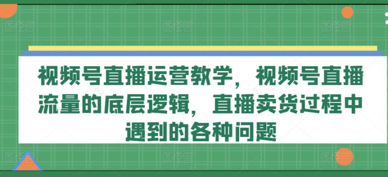 视频号直播运营教学，视频号直播流量的底层逻辑，直播卖货过程中遇到的各种问题-一鸣资源网