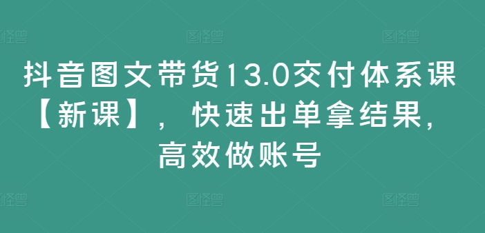 抖音图文带货13.0交付体系课【新课】，快速出单拿结果，高效做账号-一鸣资源网